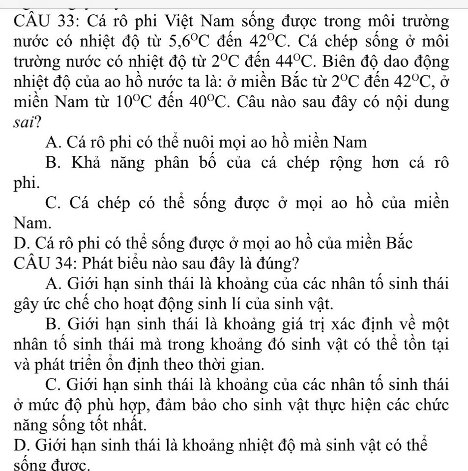 Cá rô phi Việt Nam sống được trong môi trường
nước có nhiệt độ từ 5, 6°C đến 42°C. Cá chép sống ở môi
trường nước có nhiệt độ từ 2°C đến 44°C. Biên độ dao động
nhiệt độ của ao hồ nước ta là: ở miền Bắc từ 2°C đến 42°C , Ở
miền Nam từ 10°C đến 40°C. Câu nào sau đây có nội dung
sai?
A. Cá rô phi có thể nuôi mọi ao hồ miền Nam
B. Khả năng phân bố của cá chép rộng hơn cá rô
phi.
C. Cá chép có thể sống được ở mọi ao hồ của miền
Nam.
D. Cá rô phi có thể sống được ở mọi ao hồ của miền Bắc
CÂU 34: Phát biểu nào sau đây là đúng?
A. Giới hạn sinh thái là khoảng của các nhân tố sinh thái
gây ức chế cho hoạt động sinh lí của sinh vật.
B. Giới hạn sinh thái là khoảng giá trị xác định về một
nhân tố sinh thái mà trong khoảng đó sinh vật có thể tồn tại
và phát triển ổn định theo thời gian.
C. Giới hạn sinh thái là khoảng của các nhân tố sinh thái
ở mức độ phù hợp, đảm bảo cho sinh vật thực hiện các chức
năng sống tốt nhất.
D. Giới hạn sinh thái là khoảng nhiệt độ mà sinh vật có thể
sông đươc.