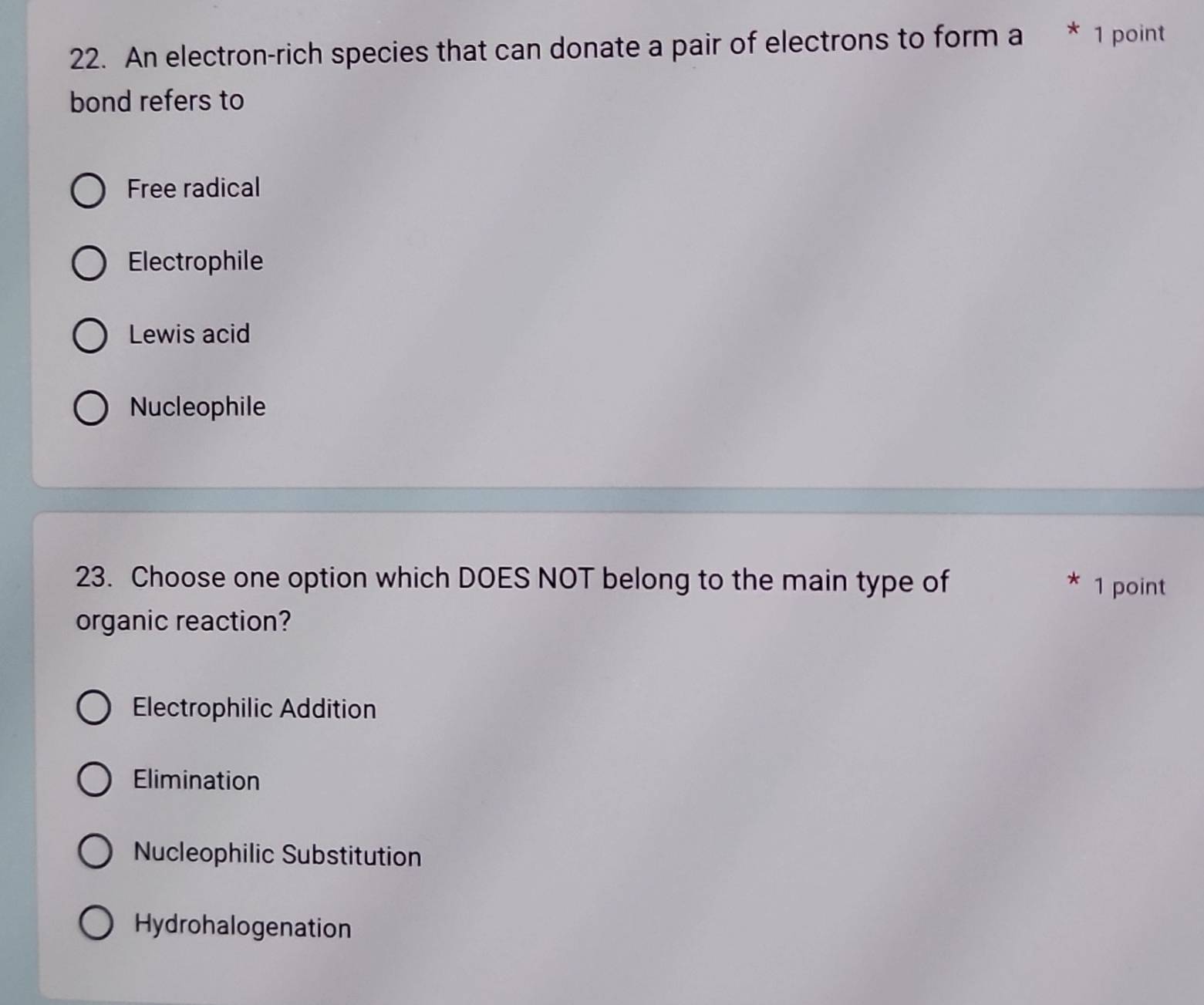 An electron-rich species that can donate a pair of electrons to form a * 1 point
bond refers to
Free radical
Electrophile
Lewis acid
Nucleophile
23. Choose one option which DOES NOT belong to the main type of 1 point
*
organic reaction?
Electrophilic Addition
Elimination
Nucleophilic Substitution
Hydrohalogenation