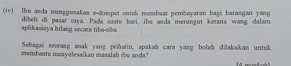 (iv) Ibu anda menggunakan e-dompet untuk membuat pembayaran bagi barangan yang 
dibeli di pasar raya. Pada suatu hari, ibu anda merungut kerana wang dalam 
aplikasinya hilang secara tiba-tiba. 
Sebagai seorang anak yang prihatin, apakah cara yang boleh dilakukan untuk 
membantu menyelesaikan masalah ibu anda? 
[4 markah]