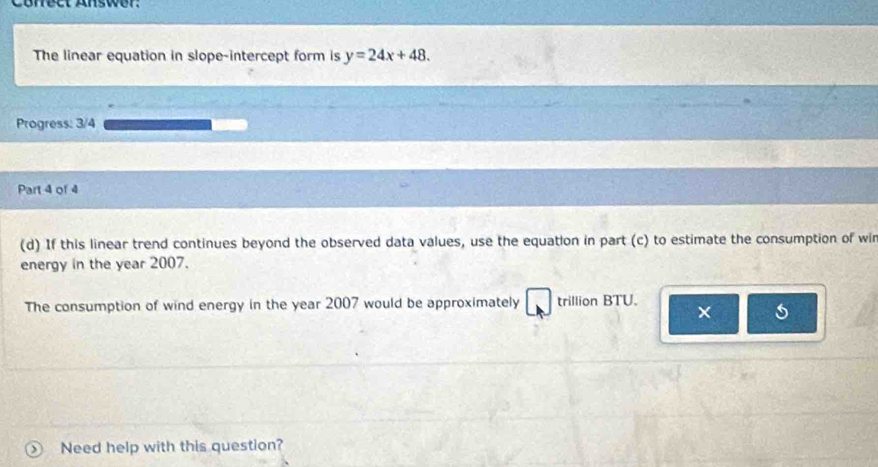 Corect Answer: 
The linear equation in slope-intercept form is y=24x+48. 
Progress: 3/4 
Part 4 of 4 
(d) If this linear trend continues beyond the observed data values, use the equation in part (c) to estimate the consumption of wir 
energy in the year 2007. 
The consumption of wind energy in the year 2007 would be approximately trillion BTU. 
× 5 
Need help with this question?