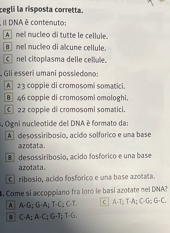 cegli la risposta corretta.
, Il DNA è contenuto:
A nel nucleo di tutte le cellule.
B nel nucleo di alcune cellule.
Cnel citoplasma delle cellule.
. Gli esseri umani possiedono:
A 23 coppie di cromosomi somatici.
B 46 coppie di cromosomi omologhi.
C 22 coppie di cromosomi somatici.
. Ogni nucleotide del DNA è formato da:
A desossiribosio, acido solforico e una base
azotata.
B desossiribosio, acido fosforico e una base
azotata.
Cribosio, acido fosforico e una base azotata.
4. Come si accoppiano fra loro le basi azotate nel DNA?
A A-G; G-A; T-C; C-T. C A-T; T-A; C-G; G-C.
B C-A; A-C; G-T; T-G.