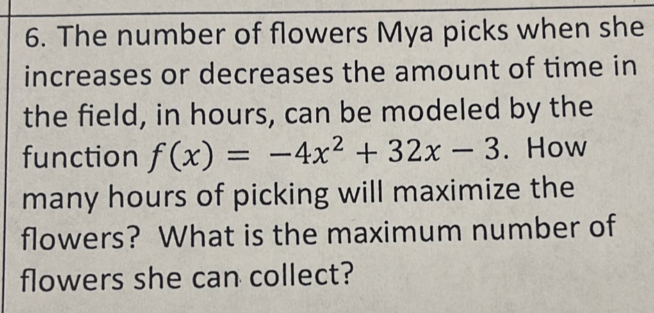 The number of flowers Mya picks when she 
increases or decreases the amount of time in 
the field, in hours, can be modeled by the 
function f(x)=-4x^2+32x-3. How 
many hours of picking will maximize the 
flowers? What is the maximum number of 
flowers she can collect?