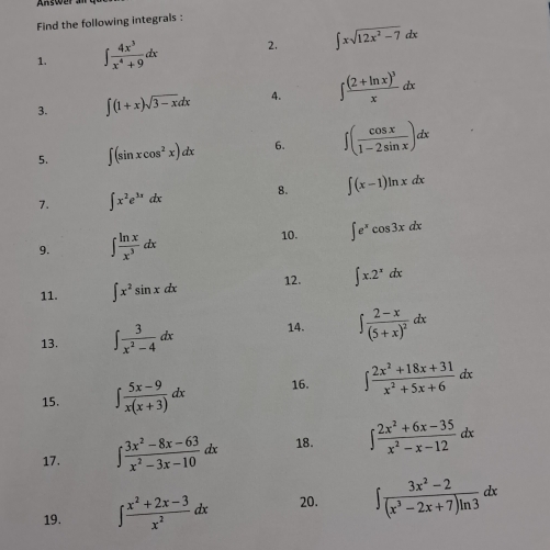 Find the following integrals : 
1. ∈t  4x^3/x^4+9 dx 2. ∈t xsqrt(12x^2-7)dx
3. ∈t (1+x)sqrt(3-x)dx 4. ∈t frac (2+ln x)^3xdx
5. ∈t (sin xcos^2x)dx 6. ∈t ( cos x/1-2sin x )dx
7. ∈t x^2e^(3x)dx 8. ∈t (x-1)ln xdx
9. ∈t  ln x/x^3 dx 10. ∈t e^xcos 3xdx
11. ∈t x^2sin xdx 12. ∈t x.2^xdx
13. ∈t  3/x^2-4 dx 14. ∈t frac 2-x(5+x)^2dx
15. ∈t  (5x-9)/x(x+3) dx 16. ∈t  (2x^2+18x+31)/x^2+5x+6 dx
17. ∈t  (3x^2-8x-63)/x^2-3x-10 dx 18. ∈t  (2x^2+6x-35)/x^2-x-12 dx
19. ∈t  (x^2+2x-3)/x^2 dx 20. ∈t  (3x^2-2)/(x^3-2x+7)ln 3 dx