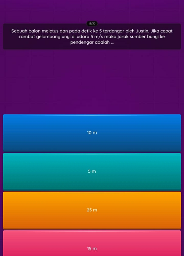 13/30
Sebuah balon meletus dan pada detik ke 5 terdengar oleh Justin. Jika cepat
rambat gelombang unyi di udara 5 m/s maka jarak sumber bunyi ke
pendengar adalah ...
10 m
5 m
25 m
15 m