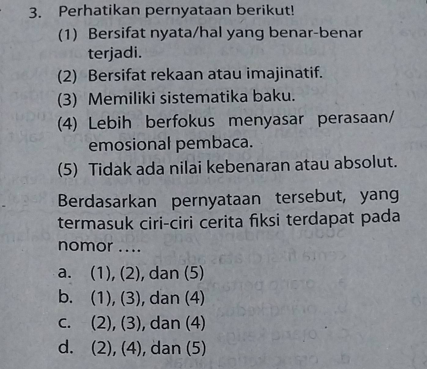 Perhatikan pernyataan berikut!
(1) Bersifat nyata/hal yang benar-benar
terjadi.
(2) Bersifat rekaan atau imajinatif.
(3) Memiliki sistematika baku.
(4) Lebih berfokus menyasar perasaan/
emosional pembaca.
(5) Tidak ada nilai kebenaran atau absolut.
Berdasarkan pernyataan tersebut, yang
termasuk ciri-ciri cerita fiksi terdapat pada
nomor ....
a. (1), ( . ), dan (5)
b. (1),(3) , dan (4)
C. (2),(3) , dan (4)
d. (2),(4) , dan (5)