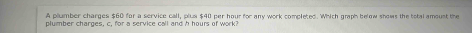 A plumber charges $60 for a service call, plus $40 per hour for any work completed. Which graph below shows the total amount the 
plumber charges, c, for a service call and h hours of work?