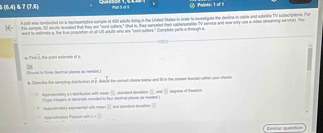 Question 1, 6.4.46-1 
6 (6.4) & 7 (7,6 Part 5 of 5 Points: 1 of 1 
A poll was conducted on a representative sample of 400 adults living in the United States in order to investigate the decline in cable and satellite TV subscriptions. For 
this sample, 92 adults revealed that they are "cord cutters," (that is, they canceled their cable/satellite TV service and now only use a video streaming service). You 
want to estimate p, the true proportion of all US adults who are "cord cutters." Complete parts a through e 
a. Find p, the point estimate of p. 
23 
(Round to three decimal places as needed.) 
b. Describe the sampling distribution of Seleet the correct choice below and fill in the answer box(es) within your choice. 
Approximately a t-distribution with mean° , standard deviation , and degrees of freedom 
(Type integers or decimals rounded to four decimnal places as needed.) 
6. Approximately exponential with mean and standard deviation 
Approximately Poisson with lambda =□
Similar question