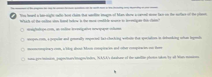 The movement of the pragre hes may be unoven becaure qumiiam can be worth more i leo fociting aer, rapending or you aown
You heard a late-night radio host claim that satellite images of Mars show a carved stone face on the surface of the planes.
Which of the online sites listed below is the most credible source to investigate this claim?
straightdope.com, an online investigative newspaper column
snopes.com, a popular and generally respected fact-checking website that specializes in debunking urban legends
moonconspiracy.com, a blog about Moon conspiracies and other conspiracies out there
nasa gov/mission_pages mars/images/Index, NASA's database of the satellite phetus taken by all Mars missions.