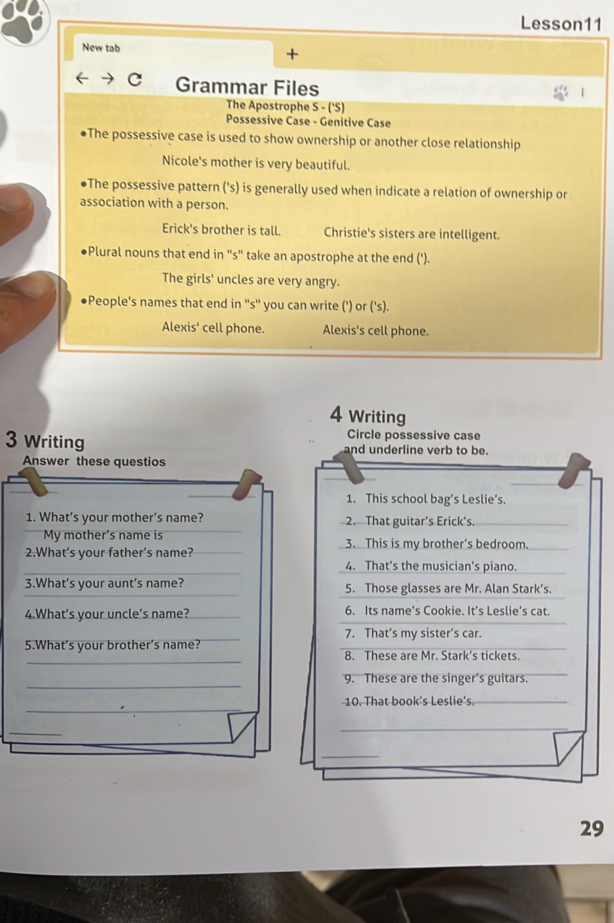 Lesson11
New tab
+
C Grammar Files
The Apostrophe S - ('S)
Possessive Case - Genitive Case
●The possessive case is used to show ownership or another close relationship
Nicole's mother is very beautiful.
●The possessive pattern ('s) is generally used when indicate a relation of ownership or
association with a person.
Erick's brother is tall. Christie's sisters are intelligent.
●Plural nouns that end in ''s'' take an apostrophe at the end (').
The girls' uncles are very angry.
●People's names that end in ''s'' you can write (') or ('s).
Alexis' cell phone. Alexis's cell phone.
4 Writing
Circle possessive case
3 Writing and underline verb to be.
Answer these questios
1. This school bag’s Leslie’s.
1. What’s your mother’s name? 2. That guitar’s Erick’s._
My mother’s name is _3. This is my brother's bedroom.
2.What’s your father’s name?_
_4. That’s the musician’s piano._
3.What's your aunt’s name? 5. Those glasses are Mr. Alan Stark’s.
4.What’s your uncle’s name? 6. Its name’s Cookie. It’s Leslie’s cat.
7. That’s my sister’s car.
5.What’s your brother’s name?
_
8. These are Mr. Stark’s tickets.
_
9. These are the singer’s guitars.
_
10. That book’s Leslie’s._
_
_
_
29