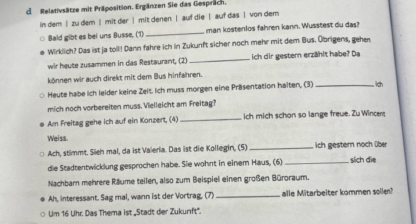 Relativsätze mit Präposition. Ergänzen Sie das Gespräch. 
in dem | zu dem | mit der | mit denen | auf die | auf das | von dem 
Bald gibt es bei uns Busse, (1) _man kostenlos fahren kann. Wusstest du das? 
Wirklich? Das ist ja toll! Dann fahre ich in Zukunft sicher noch mehr mit dem Bus. Übrigens, gehen 
wir heute zusammen in das Restaurant, (2) _ich dir gestern erzählt habe? Da 
können wir auch direkt mit dem Bus hinfahren. 
Heute habe ich leider keine Zeit. Ich muss morgen eine Präsentation halten, (3)_ 
ich 
mich noch vorbereiten muss. Vielleicht am Freitag? 
Am Freitag gehe ich auf ein Konzert, (4) _ich mich schon so lange freue. Zu Wincent 
Weiss. 
Ach, stimmt. Sieh mal, da ist Valeria. Das ist die Kollegin, (5) _ich gestern noch über 
die Stadtentwicklung gesprochen habe. Sie wohnt in einem Haus, (6) _sich die 
Nachbarn mehrere Räume teilen, also zum Beispiel einen großen Büroraum. 
Ah, interessant. Sag mal, wann ist der Vortrag, (7) _alle Mitarbeiter kommen sollen? 
Um 16 Uhr. Das Thema ist „Stadt der Zukunft".