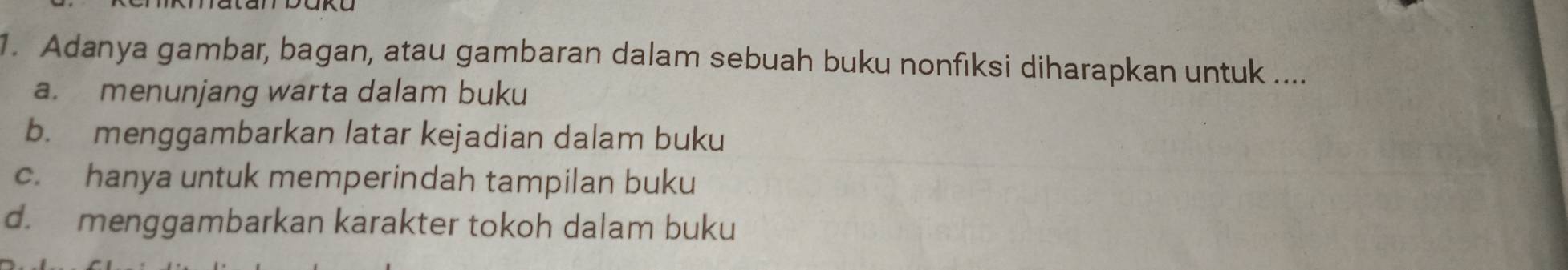 Adanya gambar, bagan, atau gambaran dalam sebuah buku nonfiksi diharapkan untuk ....
a. menunjang warta dalam buku
b. menggambarkan latar kejadian dalam buku
c. hanya untuk memperindah tampilan buku
d. menggambarkan karakter tokoh dalam buku