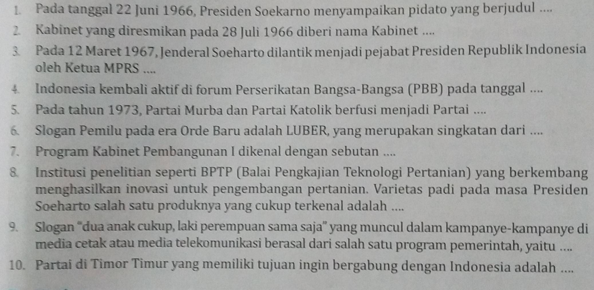 Pada tanggal 22 Juni 1966, Presiden Soekarno menyampaikan pidato yang berjudul .... 
2 Kabinet yang diresmikan pada 28 Juli 1966 diberi nama Kabinet .... 
3. Pada 12 Maret 1967, Jenderal Soeharto dilantik menjadi pejabat Presiden Republik Indonesia 
oleh Ketua MPRS .... 
4. Indonesia kembali aktif di forum Perserikatan Bangsa-Bangsa (PBB) pada tanggal .... 
5. Pada tahun 1973, Partai Murba dan Partai Katolik berfusi menjadi Partai .... 
6. Slogan Pemilu pada era Orde Baru adalah LUBER, yang merupakan singkatan dari .... 
7. Program Kabinet Pembangunan I dikenal dengan sebutan .... 
8 Institusi penelitian seperti BPTP (Balai Pengkajian Teknologi Pertanian) yang berkembang 
menghasilkan inovasi untuk pengembangan pertanian. Varietas padi pada masa Presiden 
Soeharto salah satu produknya yang cukup terkenal adalah .... 
9. Slogan “dua anak cukup, laki perempuan sama saja” yang muncul dalam kampanye-kampanye di 
media cetak atau media telekomunikasi berasal dari salah satu program pemerintah, yaitu .... 
10. Partai di Timor Timur yang memiliki tujuan ingin bergabung dengan Indonesia adalah ....