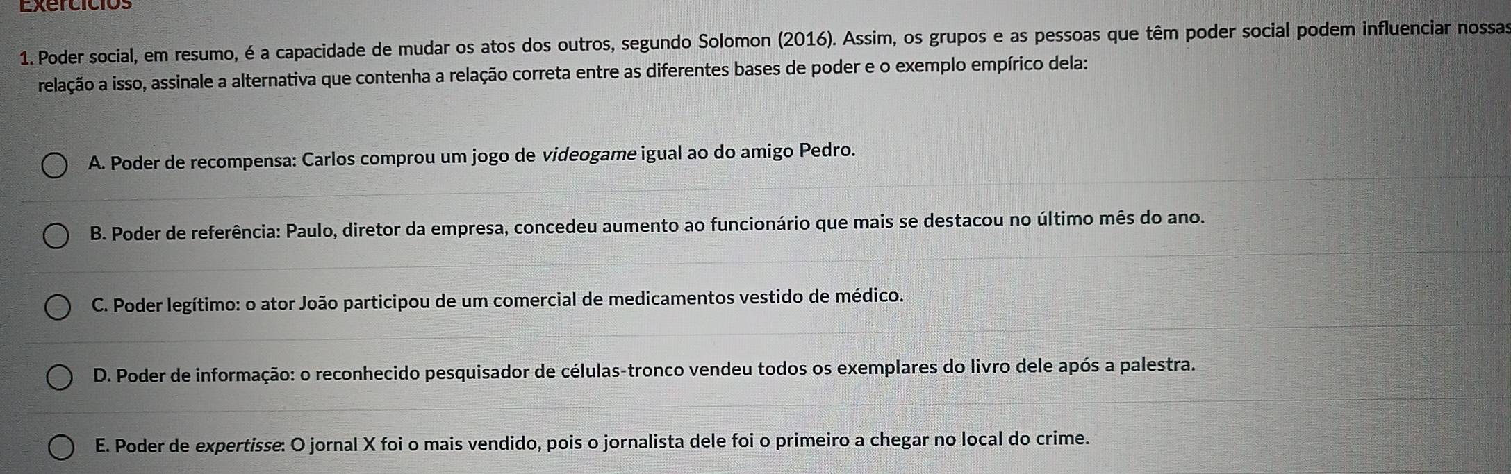 Exercicios
1. Poder social, em resumo, é a capacidade de mudar os atos dos outros, segundo Solomon (2016). Assim, os grupos e as pessoas que têm poder social podem influenciar nossas
relação a isso, assinale a alternativa que contenha a relação correta entre as diferentes bases de poder e o exemplo empírico dela:
A. Poder de recompensa: Carlos comprou um jogo de videogame igual ao do amigo Pedro.
B. Poder de referência: Paulo, diretor da empresa, concedeu aumento ao funcionário que mais se destacou no último mês do ano.
C. Poder legítimo: o ator João participou de um comercial de medicamentos vestido de médico.
D. Poder de informação: o reconhecido pesquisador de células-tronco vendeu todos os exemplares do livro dele após a palestra.
E. Poder de expertisse: O jornal X foi o mais vendido, pois o jornalista dele foi o primeiro a chegar no local do crime.