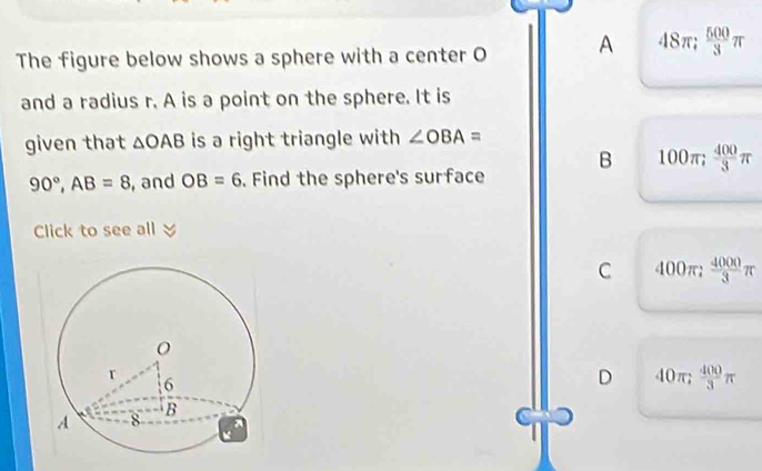 The figure below shows a sphere with a center O A 48π;  500/3 π
and a radius r. A is a point on the sphere. It is
given that △ OAB is a right triangle with ∠ OBA=
90°, AB=8 , and OB=6. Find the sphere's surface B 100π;  400/3 π
Click to see all
C 400π;  4000/3 π
D 40π;  400/3 π
C