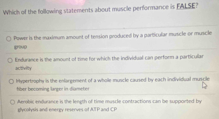 Which of the following statements about muscle performance is FALSE?
Power is the maximum amount of tension produced by a particular muscle or muscle
group
Endurance is the amount of time for which the individual can perform a particular
activity
Hypertrophy is the enlargement of a whole muscle caused by each individual muscle
fber becoming larger in diameter
Aerobic endurance is the length of time muscle contractions can be supported by
glycolysis and energy reserves of ATP and CP