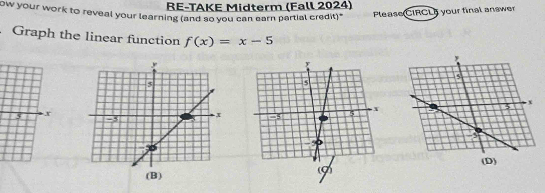 RE-TAKE Midterm (Fall 2024) 
ow your work to reveal your learning (and so you can earn partial credit)* Please CIRCL your final answer 
Graph the linear function f(x)=x-5
(D) 
(B)