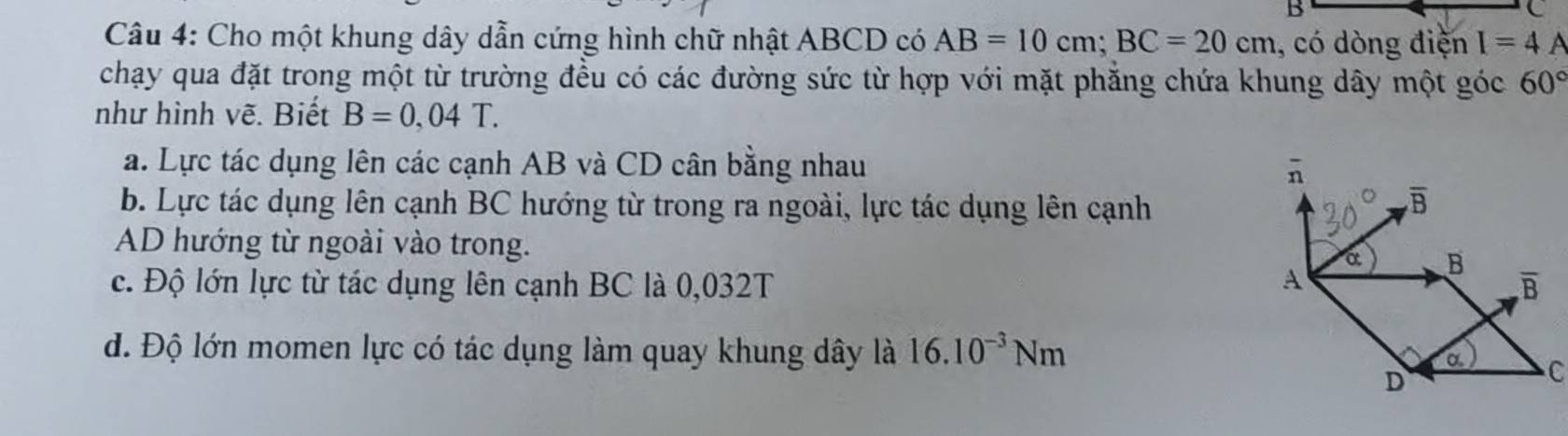 Cho một khung dây dẫn cứng hình chữ nhật ABCD có AB=10cm;BC=20cm , có dòng điện I=4 A
chạy qua đặt trong một từ trường đều có các đường sức từ hợp với mặt phẳng chứa khung dây một góc 60°
như hình vẽ. Biết B=0,04T.
a. Lực tác dụng lên các cạnh AB và CD cân bằng nhau
b. Lực tác dụng lên cạnh BC hướng từ trong ra ngoài, lực tác dụng lên cạnh
AD hướng từ ngoài vào trong.
c. Độ lớn lực từ tác dụng lên cạnh BC là 0,032T
d. Độ lớn momen lực có tác dụng làm quay khung dây là 16.10^(-3)Nm