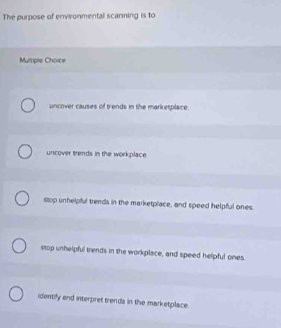 The purpose of environmental scanning is to
Multiple Choice
uncover causes of trends in the marketplace.
uncover trends in the workplace.
stop unhelpful trends in the marketplace, and speed helpful ones.
stop unhelpful trends in the workplace, and speed helpful ones.
identify and interpret trends in the marketplace.