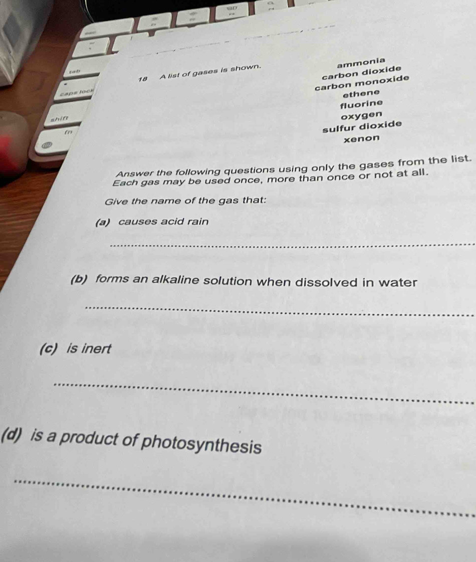 ammonia
carbon dioxide
tab
18 A list of gases is shown.
carbon monoxide
caps lock
ethene
fluorine
shin
oxygen
f
sulfur dioxide
xenon
Answer the following questions using only the gases from the list.
Each gas may be used once, more than once or not at all.
Give the name of the gas that:
(a) causes acid rain
_
(b) forms an alkaline solution when dissolved in water
_
(c) is inert
_
(d) is a product of photosynthesis
_