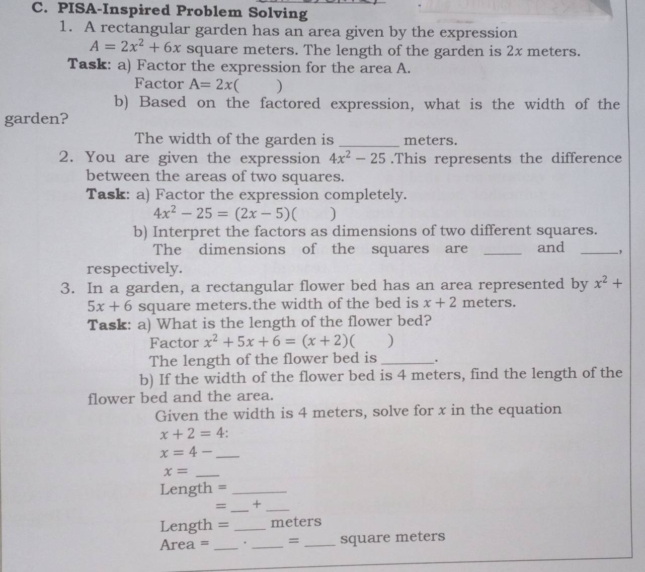 PISA-Inspired Problem Solving 
1. A rectangular garden has an area given by the expression
A=2x^2+6x square meters. The length of the garden is 2x meters. 
Task: a) Factor the expression for the area A. 
Factor A=2x ) 
b) Based on the factored expression, what is the width of the 
garden? 
The width of the garden is _meters. 
2. You are given the expression 4x^2-25.This represents the difference 
between the areas of two squares. 
Task: a) Factor the expression completely.
4x^2-25=(2x-5) ) 
b) Interpret the factors as dimensions of two different squares. 
The dimensions of the squares are _and_ 
, 
respectively. 
3. In a garden, a rectangular flower bed has an area represented by x^2+
5x+6 square meters.the width of the bed is x+2 meters. 
Task: a) What is the length of the flower bed? 
Factor x^2+5x+6=(x+2) ( ) 
The length of the flower bed is_ 
' 
b) If the width of the flower bed is 4 meters, find the length of the 
flower bed and the area. 
Given the width is 4 meters, solve for x in the equation
x+2=4 ' 
_ x=4-
x= _
Length =_ 
_ 
= +_
Length = _ meters
Area = _ . _ = _ square meters