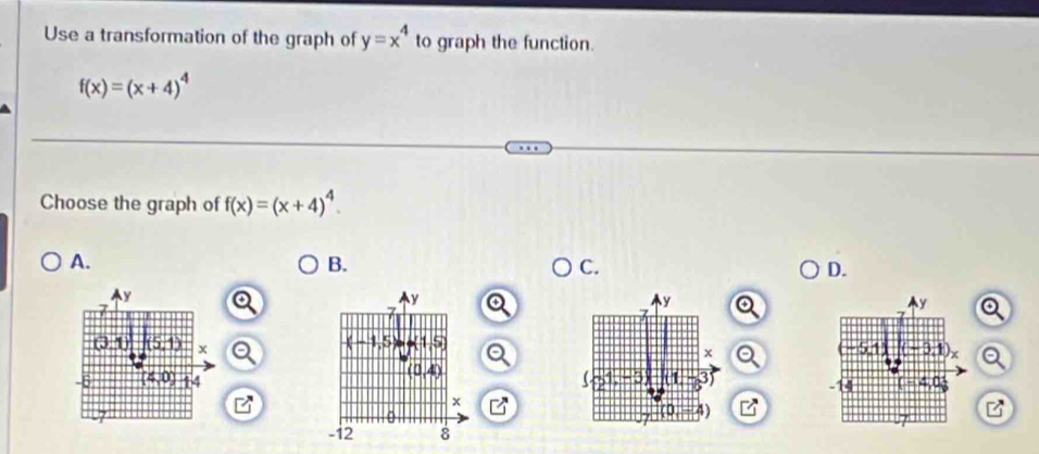 Use a transformation of the graph of y=x^4 to graph the function.
f(x)=(x+4)^4
Choose the graph of f(x)=(x+4)^4
A.
B.
C.
D.