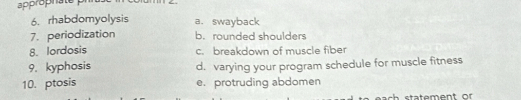 approphate p
6. rhabdomyolysis a. swayback
7. periodization b. rounded shoulders
8. lordosis c. breakdown of muscle fiber
9. kyphosis d. varying your program schedule for muscle fitness
10. ptosis e. protruding abdomen