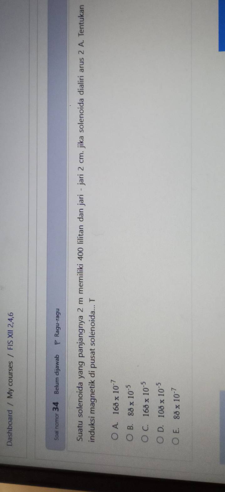 Dashboard / My courses / FIS XII 2,4,6
Soal nomor 34 Belum dijawab Ragu-ragu
Suatu solenoida yang panjangnya 2 m memiliki 400 lilitan dan jari - jari 2 cm. jika solenoida dialiri arus 2 A. Tentukan
induksi magnetik di pusat solėnoida... T
A. 160* 10^(-7)
B. 80* 10^(-5)
C. 160* 10^(-5)
D. 100* 10^(-5)
E. 80* 10^(-7)