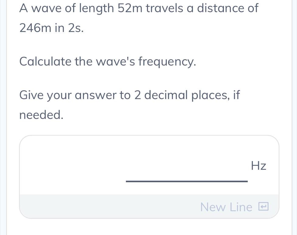 A wave of length 52m travels a distance of
246m in 2s. 
Calculate the wave's frequency. 
Give your answer to 2 decimal places, if 
needed.
Hz
New Line