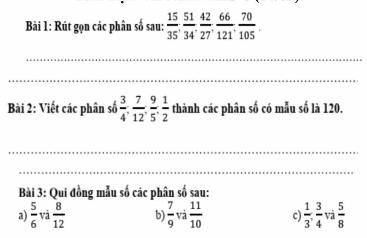 Rút gọn các phân số sau:  15/35 ,  51/34 ,  42/27 ,  66/121 ,  70/105 . 
_ 
_ 
Bài 2: Viết các phân số  3/4 ;  7/12 ;  9/5 ;  1/2  thành các phân số có mẫu số là 120. 
_ 
_ 
Bài 3: Qui đồng mẫu số các phân số sau: 
a)  5/6  và  8/12   7/9  và  11/10   1/3 : 3/4  và  5/8 
b) 
c)