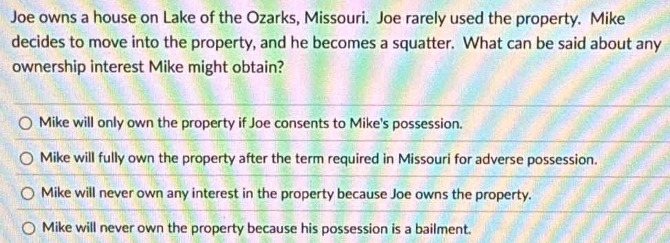 Joe owns a house on Lake of the Ozarks, Missouri. Joe rarely used the property. Mike
decides to move into the property, and he becomes a squatter. What can be said about any
ownership interest Mike might obtain?
Mike will only own the property if Joe consents to Mike's possession.
Mike will fully own the property after the term required in Missouri for adverse possession.
Mike will never own any interest in the property because Joe owns the property.
Mike will never own the property because his possession is a bailment.