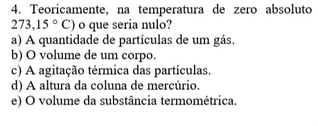 Teoricamente, na temperatura de zero absoluto
273,15°C) o que seria nulo?
a) A quantidade de partículas de um gás.
b) O volume de um corpo.
c) A agitação térmica das partículas.
d) A altura da coluna de mercúrio.
e) O volume da substância termométrica.