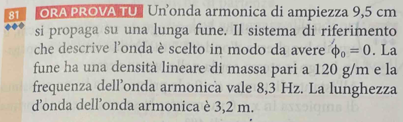 ORA PROVA TU # Un’onda armonica di ampiezza 9,5 cm
si propaga su una lunga fune. Il sistema di riferimento 
che descrive l'onda è scelto in modo da avere phi _0=0. La 
fune ha una densità lineare di massa pari a 120 g/m e la 
frequenza dell’onda armonica vale 8,3 Hz. La lunghezza 
donda dell’onda armonica è 3,2 m.