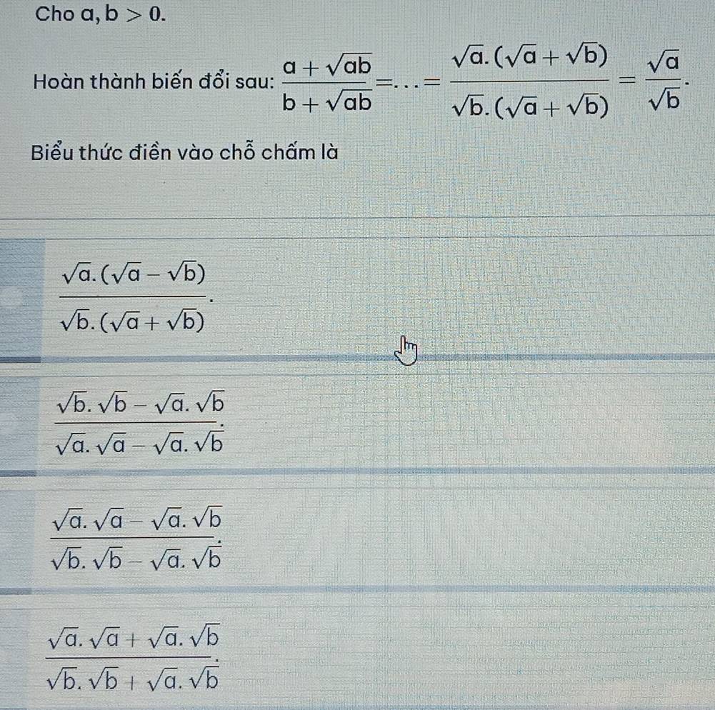 Cho a, b>0. 
Hoàn thành biến đổi sau:  (a+sqrt(ab))/b+sqrt(ab) =...= (sqrt(a).(sqrt(a)+sqrt(b)))/sqrt(b).(sqrt(a)+sqrt(b)) = sqrt(a)/sqrt(b) . 
Biểu thức điền vào chỗ chấm là
 (sqrt(a).(sqrt(a)-sqrt(b)))/sqrt(b).(sqrt(a)+sqrt(b)) .
 (sqrt(b).sqrt(b)-sqrt(a).sqrt(b))/sqrt(a).sqrt(a)-sqrt(a).sqrt(b) 
 (sqrt(a).sqrt(a)-sqrt(a).sqrt(b))/sqrt(b).sqrt(b)-sqrt(a).sqrt(b) 
 (sqrt(a).sqrt(a)+sqrt(a).sqrt(b))/sqrt(b).sqrt(b)+sqrt(a).sqrt(b) 