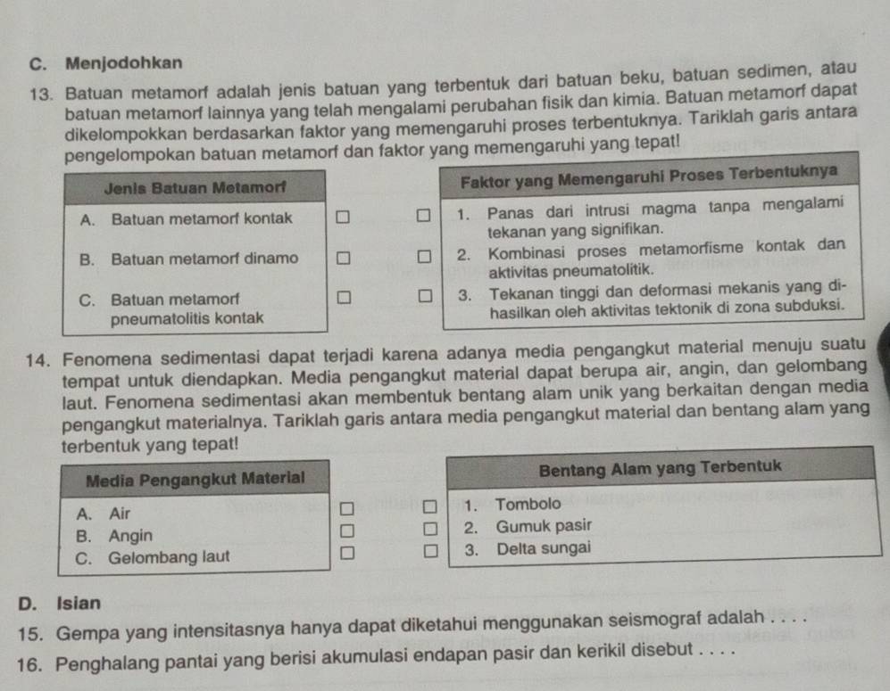 Menjodohkan
13. Batuan metamorf adalah jenis batuan yang terbentuk dari batuan beku, batuan sedimen, atau
batuan metamorf lainnya yang telah mengalami perubahan fisik dan kimia. Batuan metamorf dapat
dikelompokkan berdasarkan faktor yang memengaruhi proses terbentuknya. Tariklah garis antara
pengelompokan batuan metamorf dan faktor yang memengaruhi yang tepat!
Jenis Batuan Metamorf Faktor yang Memengaruhi Proses Terbentuknya
A. Batuan metamorf kontak 1. Panas dari intrusi magma tanpa mengalami
tekanan yang signifikan.
B. Batuan metamorf dinamo 2. Kombinasi proses metamorfisme kontak dan
aktivitas pneumatolitik.
C. Batuan metamorf 3. Tekanan tinggi dan deformasi mekanis yang di-
pneumatolitis kontak hasilkan oleh aktivitas tektonik di zona subduksi.
14. Fenomena sedimentasi dapat terjadi karena adanya media pengangkut material menuju suatu
tempat untuk diendapkan. Media pengangkut material dapat berupa air, angin, dan gelombang
laut. Fenomena sedimentasi akan membentuk bentang alam unik yang berkaitan dengan media
pengangkut materialnya. Tariklah garis antara media pengangkut material dan bentang alam yang
terbentuk yang tepat!
Media Pengangkut Material Bentang Alam yang Terbentuk
A. Air 1. Tombolo
B. Angin 2. Gumuk pasir
C. Gelombang laut 3. Delta sungai
D. Isian
15. Gempa yang intensitasnya hanya dapat diketahui menggunakan seismograf adalah . . . .
16. Penghalang pantai yang berisi akumulasi endapan pasir dan kerikil disebut . . . .