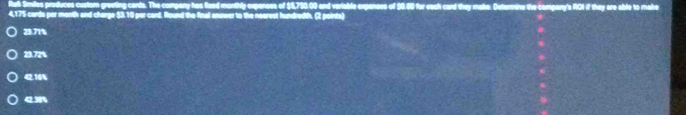 Smiles produces custom greeting cards. The company has fixed monthly expenses of $5,750.00 and variable expenses of $0.80 for each card they make. Determine the companry's ROI if they are able to make
4,175 cards per month and charge $3.10 per card. Round the final answer to the nearest hundredth. (2 pointa)
23.71%
23.72%
42.16%
42.31%