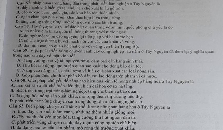 pháp quan trọng hàng đầu trong phát triển lâm nghiệp ở Tây Nguyên là
A. đầy mạnh chế biến gỗ tại chỗ, hạn chế xuất khẩu gỗ tròn.
B. bảo vệ các vườn quốc gia, các khu bảo tồn thiên nhiên.
C. ngăn chặn nạn phá rừng, khai thác hợp lí và trồng rừng.
D. tăng cường trồng rừng, mở rộng quy mô các lâm trường.
Câu 58. Tây Nguyên có vị trí đặc biệt quan trọng về an ninh quốc phòng chủ yếu là đo
A. có nhiều cửa khẩu quốc tế thông thương với nước ngoài.
B. án ngữ một vùng cao nguyên, lại tiếp giáp với hai nước bạn.
C. có các trục đường huyết mạch nối với các cửa khẩu và vùng.
D. địa hình cao, có quan hệ chặt chẽ với vùng ven biển Trung Bộ.
Câu 59: Việc phát triển vùng chuyên canh cây công nghiệp lâu năm ở Tây Nguyên đã đem lại ý nghĩa quan
trọng nào sau đây về mặt kinh tế?
A. Tăng cường bảo vệ tài nguyên rừng, đảm bảo cân bằng sinh thái.
B. Thu hút lao động, tạo ra tập quán sản xuất cho đồng bào dân tộc.
C. Nâng cao năng suất, chất lượng và hiệu quả sản xuất các loại nông sản.
D. Góp phần điều chinh sự phân bố dân cư, lao động trên phạm vi cả nước.
Câu 60: Giải pháp chủ yếu để nâng cao hiệu quả kinh tế nông nghiệp hàng hóa ở Tây Nguyên là
A. liên kết sản xuất-chế biến-tiêu thụ, hiện đại hóa cơ sở hạ tầng.
B. phát triển trang trại nông-lâm nghiệp, tăng chế biến và bảo quản.
C. đa dạng hóa nông sản xuất khẩu, mở rộng thêm thị trường tiêu thụ.
D. phát triển các vùng chuyên canh ứng dụng sản xuất công nghệ cao.
Câu 62. Biện pháp chủ yếu để tăng khối lượng nông sản hàng hóa ở Tây Nguyên là
A. thúc đầy sản xuất thâm canh, sử dụng thêm nhiều giống mới.
B. đầy mạnh chuyên môn hóa, tăng cường thu hút nguồn đầu tư.
C. phát triển vùng chuyên canh, đầy mạnh công nghiệp chế biến.
D. đa dạng hóa cơ cấu sản phẩm, mở rộng thi trường xuất khẩu.