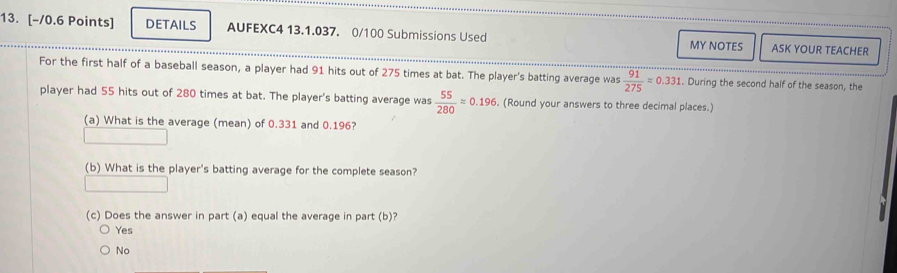 DETAILS AUFEXC4 13.1.037. 0/100 Submissions Used MY NOTES ASK YOUR TEACHER
For the first half of a baseball season, a player had 91 hits out of 275 times at bat. The player's batting average was  91/275 =0.331. During the second half of the season, the
player had 55 hits out of 280 times at bat. The player's batting average was  55/280 approx 0.196. (Round your answers to three decimal places.)
(a) What is the average (mean) of 0.331 and 0.196?
(b) What is the player's batting average for the complete season?
(c) Does the answer in part (a) equal the average in part (b)?
Yes
No