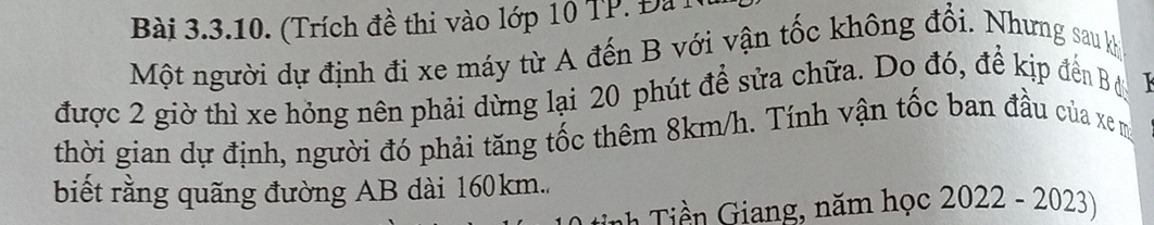 (Trích đề thi vào lớp 10 TP. Đà 1 
Một người dự định đi xe máy từ A đến B với vận tốc không đổi. Nhưng sau kh 
được 2 giờ thì xe hỏng nên phải dừng lại 20 phút để sửa chữa. Do đó, để kịp đến Bi 
thời gian dự định, người đó phải tăng tốc thêm 8km/h. Tính vận tốc ban đầu của xem
biết rằng quãng đường AB dài 160km.. 
ih iền Giang, năm học 2022 -2023)