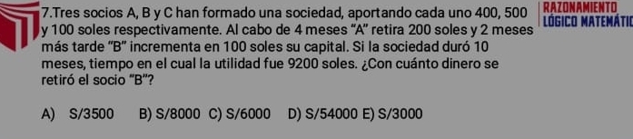 Tres socios A, B y C han formado una sociedad, aportando cada uno 400, 500 RAZONAMIENTO
y 100 soles respectivamente. Al cabo de 4 meses “A” retira 200 soles y 2 meses LógICO MATEMÁtIo
más tarde 'B” incrementa en 100 soles su capital. Si la sociedad duró 10
meses, tiempo en el cual la utilidad fue 9200 soles. ¿Con cuánto dinero se
retiró el socio 'B”?
A) S/3500 B) S/8000 C) S/6000 D) S/54000 E) S/3000