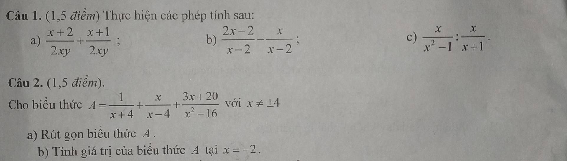 (1,5 điểm) Thực hiện các phép tính sau: 
a)  (x+2)/2xy + (x+1)/2xy  : b)  (2x-2)/x-2 - x/x-2   x/x^2-1 : x/x+1 . 
c) 
Câu 2. (1,5 điểm). 
Cho biểu thức A= 1/x+4 + x/x-4 + (3x+20)/x^2-16  với x!= ± 4
a) Rút gọn biểu thức A. 
b) Tính giá trị của biểu thức A tại x=-2.