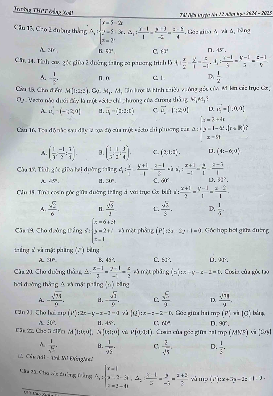 Trường THPT Đồng Xoài
Tài liệu luyện thi 12 năm học 2024 - 2025
Câu 13. Cho 2 đường thắng △ _1:beginarrayl x=5-2t y=5+3t,△ _2: (x-1)/1 = (y+3)/-2 = (z-6)/4 endarray.. Góc giữa Δ và △ _2 bằng
A. 30°. B. 90°. C. 60° D. 45°.
Câu 14. Tính cos góc giữa 2 đường thẳng có phương trình là d_1: x/2 = y/1 = z/-1 ,d_2: (x-1)/3 = (y-1)/3 = (z-1)/9 .
A. - 1/2 . B. 0. C. 1. D.  1/2 .
Câu 15. Cho điểm M(1;2;3). Gọi M_1,M_2 lần lượt là hình chiếu vuông góc của M lên các trục Ox ,
Oy . Vecto nào dưới đây là một véctơ chi phương của đường thắng M_1M_2 ?
A. vector u_4=(-1;2;0) B. vector u_1=(0;2;0) C. vector u_2=(1;2;0) D. vector u_3=(1;0;0)
Câu 16. Tọa độ nào sau đây là tọa độ của một véctơ chi phương của △ :beginarrayl x=2+4t y=1-6t,(t∈ R) z=9tendarray.
A. ( 1/3 ; (-1)/2 ; 3/4 ). B. ( 1/3 ; 1/2 ; 3/4 ). C. (2;1;0). D. (4;-6;0).
Câu 17. Tính góc giữa hai đường thẳng d_1: x/1 = (y+1)/-1 = (z-1)/2  và d_2: (x+1)/-1 = y/1 = (z-3)/1 
A. 45°. B. 30°. C. 60°. D. 90°.
Câu 18. Tính cosin góc giữa đường thẳng d với trục Ox biết đ d: (x+1)/2 = (y-1)/1 = (z-2)/1 .
A.  sqrt(2)/6 .  sqrt(6)/3 .  sqrt(2)/3 .  1/6 ·
B.
C.
D.
Câu 19. Cho đường thẳng d:beginarrayl x=6+5t y=2+t z=1endarray. và mặt phẳng (F ):3x-2y+1=0. Góc hợp bởi giữa đường
thẳng d và mặt phẳng (P) bằng
A. 30°. B. 45°. C. 60°. D. 90°.
Câu 20. Cho đường thẳng △ :  (x-1)/2 = (y+1)/-1 = z/2  và mặt phẳng (alpha ):x+y-z-2=0. Cosin của góc tạo
bởi đường thắng △ và mặt phẳng (a) bằng
A. - sqrt(78)/9 . - sqrt(3)/9 .  sqrt(3)/9 .  sqrt(78)/9 .
B.
C.
D.
Câu 21. Cho hai mp (P):2x-y-z-3=0 và (Q):x-z-2=0. Góc giữa hai mp (P) và (Q) bằng
A. 30°. B. 45°. C. 60°. D. 90°.
Câu 22. Cho 3 điểm M(1;0;0),N(0;1;0) và P(0;0;1) 1. Cosin của góc giữa hai mp (MNP) và ( O^x
A.  1/sqrt(3) .  1/sqrt(5) .  2/sqrt(5) .  1/3 .
B.
C.
D.
II. Câu hỏi - Trả lời Đúng/sai
Câu 23. Cho các đường thắng △ _1:beginarrayl x=1 y=2-3t,△ _2: (x-1)/3 = y/-3 = (z+3)/2 endarray. và mp (P) :x+3y-2z+1=0.
GV: Cao Xuân