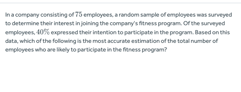 In a company consisting of 75 employees, a random sample of employees was surveyed 
to determine their interest in joining the company's fitness program. Of the surveyed 
employees, 40% expressed their intention to participate in the program. Based on this 
data, which of the following is the most accurate estimation of the total number of 
employees who are likely to participate in the fitness program?