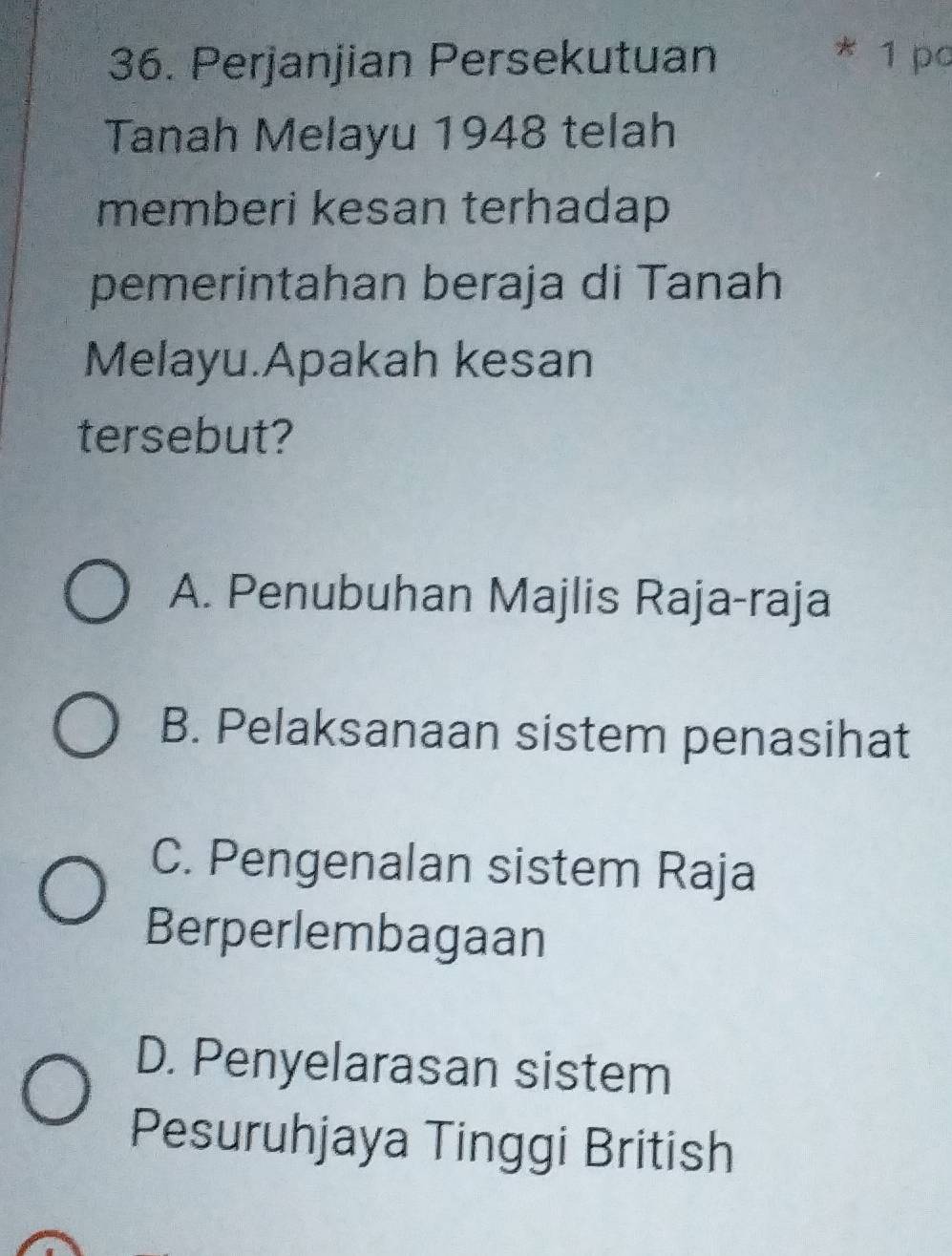 Perjanjian Persekutuan * 1 pc
Tanah Melayu 1948 telah
memberi kesan terhadap 
pemerintahan beraja di Tanah
Melayu.Apakah kesan
tersebut?
A. Penubuhan Majlis Raja-raja
B. Pelaksanaan sistem penasihat
C. Pengenalan sistem Raja
Berperlembagaan
D. Penyelarasan sistem
Pesuruhjaya Tinggi British