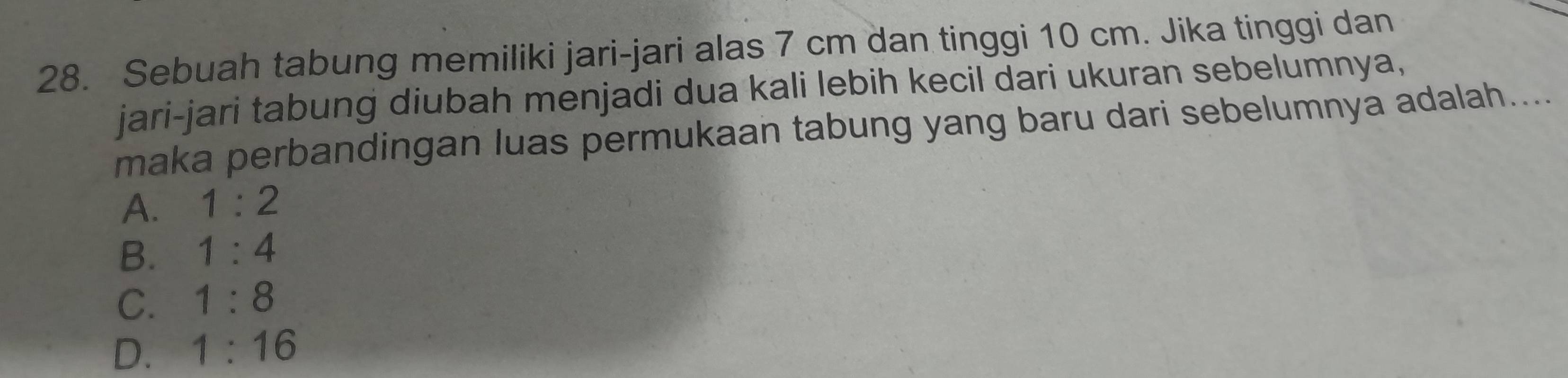 Sebuah tabung memiliki jari-jari alas 7 cm dan tinggi 10 cm. Jika tinggi dan
jari-jari tabung diubah menjadi dua kali lebih kecil dari ukuran sebelumnya,
maka perbandingan luas permukaan tabung yang baru dari sebelumnya adalah....
A. 1:2
B. 1:4
C. 1:8
D. 1:16