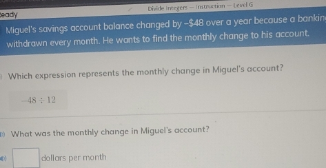 eady Divide Integers — Instruction — Level G 
Miguel's savings account balance changed by -$48 over a year because a bankin 
withdrawn every month. He wants to find the monthly change to his account. 
Which expression represents the monthly change in Miguel's account?
-48/ 12
What was the monthly change in Miguel's account? 
□ dollars per month