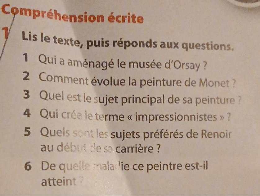 Compréhension écrite 
1 Lis le texte, puis réponds aux questions. 
1 Qui a aménagé le musée d'Orsay ? 
2 Comment évolue la peinture de Monet ? 
3 Quel est le sujet principal de sa peinture ? 
4 Qui crée le terme « impressionnistes » ? 
5 Quels sont les sujets préférés de Renoir 
au début de sa carrière ? 
6 De quelle maladie ce peintre est-il 
atteint ?