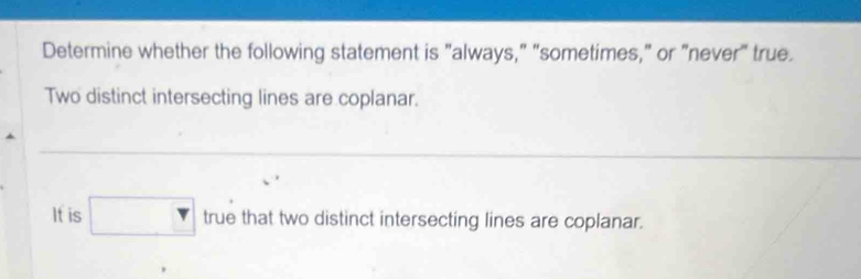 Determine whether the following statement is "always," “sometimes," or "never" true. 
Two distinct intersecting lines are coplanar. 
_ 
_ 
_ 
_ 
_ 
It is □ . true that two distinct intersecting lines are coplanar.