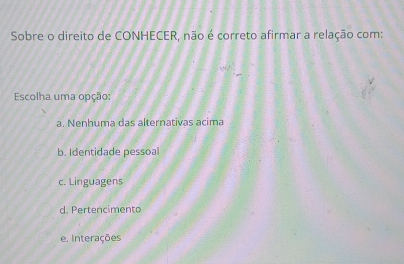 Sobre o direito de CONHECER, não é correto afirmar a relação com:
Escolha uma opção:
a. Nenhuma das alternativas acima
b. Identidade pessoal
c. Linguagens
d. Pertencimento
e. Interações