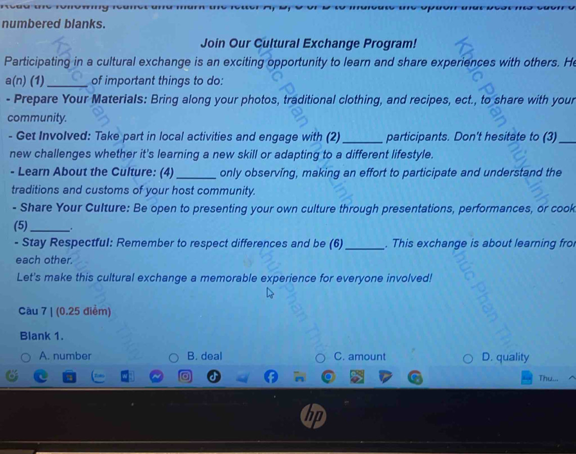numbered blanks.
Join Our Cultural Exchange Program!
Participating in a cultural exchange is an exciting opportunity to learn and share experiences with others. He
a(n) (1) _of important things to do:
- Prepare Your MateriaIs: Bring along your photos, traditional clothing, and recipes, ect., to share with your
community.
- Get Involved: Take part in local activities and engage with (2)_ participants. Don't hesitate to (3)_
new challenges whether it's learning a new skill or adapting to a different lifestyle.
- Learn About the Culture: (4) _only observing, making an effort to participate and understand the
traditions and customs of your host community.
- Share Your Culture: Be open to presenting your own culture through presentations, performances, or cook
(5)_ .
- Stay Respectful: Remember to respect differences and be (6) _. This exchange is about learning fro
each other.
Let's make this cultural exchange a memorable experience for everyone involved!
Câu 7 | (0.25 điểm)
Blank 1.
A. number B. deal C. amount D. quality
Thu...