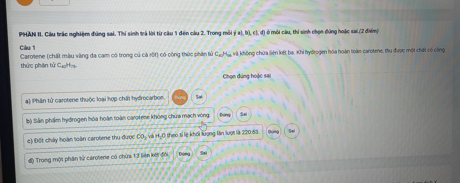 PHAN II. Câu trắc nghiệm đúng sai. Thí sinh trả lời từ câu 1 đến câu 2. Trong mỗi dot ya),b),c),d) ở mỗi câu, thí sinh chọn đúng hoặc sai.(2 điểm) 
Câu 1 
Carotene (chất màu vàng da cam có trong củ cà rốt) có công thức phân tử C_40H_56 và không chứa liên kết ba. Khi hydrogen hóa hoàn toàn carotene, thu được một chất có công 
thức phân tử C_40H_78. 
Chọn đúng hoặc sai 
a) Phân tử carotene thuộc loại hợp chất hydrocarbon. Đúng Sai 
b) Sản phẩm hydrogen hóa hoàn toàn carotene không chứa mạch vòng. Đúng Sai 
c) Đốt cháy hoàn toàn carotene thu được CO_2 và H_2C O theo tỉ lệ khối lượng lần lượt là 220:63. Đúng Sai 
d) Trong một phân tử carotene có chứa 13 liên kết đôi. Đúng Sai